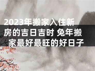 2023年搬家入住新房的吉日吉时 兔年搬家最好最旺的好日子