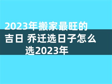 2023年搬家最旺的吉日 乔迁选日子怎么选2023年