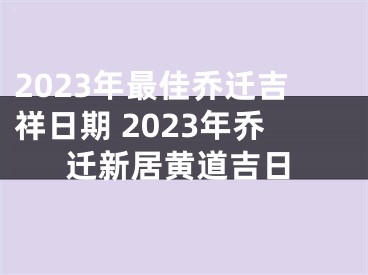 2023年最佳乔迁吉祥日期 2023年乔迁新居黄道吉日