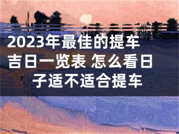 2023年最佳的提车吉日一览表 怎么看日子适不适合提车
