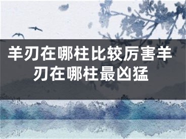 羊刃在哪柱比较厉害羊刃在哪柱最凶猛