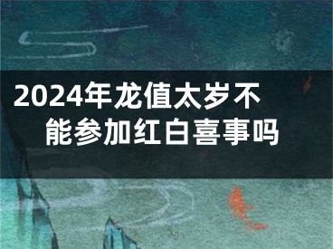 2024年龙值太岁不能参加红白喜事吗