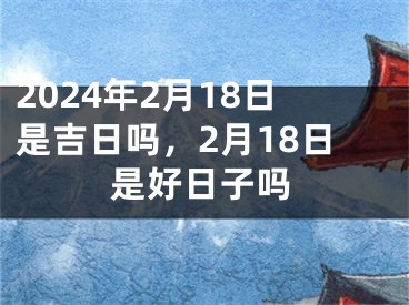 2024年2月18日是吉日吗，2月18日是好日子吗