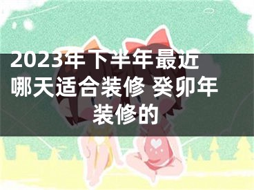 2023年下半年最近哪天适合装修 癸卯年装修的