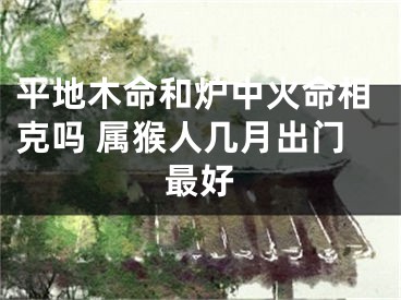 平地木命和炉中火命相克吗 属猴人几月出门最好