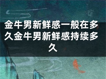 金牛男新鲜感一般在多久金牛男新鲜感持续多久