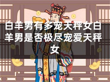 白羊男有多宠天秤女白羊男是否极尽宠爱天秤女