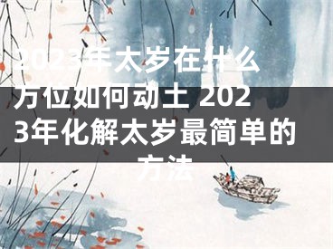 2023年太岁在什么方位如何动土 2023年化解太岁最简单的方法