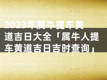 2023年属牛提车黄道吉日大全「属牛人提车黄道吉日吉时查询」