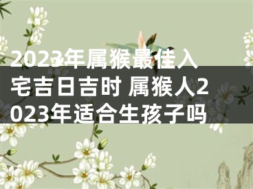 2023年属猴最佳入宅吉日吉时 属猴人2023年适合生孩子吗
