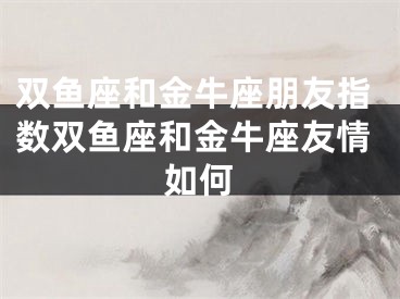 双鱼座和金牛座朋友指数双鱼座和金牛座友情如何