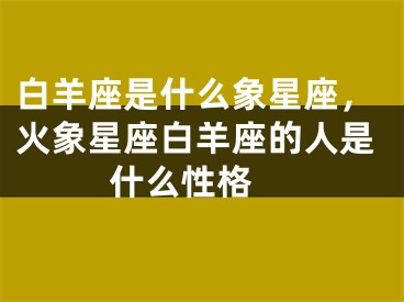 白羊座是什么象星座，火象星座白羊座的人是什么性格 