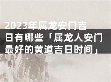 2023年属龙安门吉日有哪些「属龙人安门最好的黄道吉日时间」