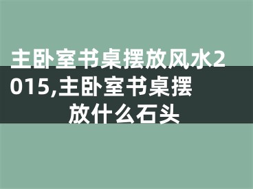 主卧室书桌摆放风水2015,主卧室书桌摆放什么石头