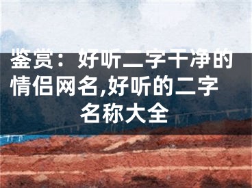 鉴赏：好听二字干净的情侣网名,好听的二字名称大全