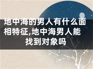 地中海的男人有什么面相特征,地中海男人能找到对象吗