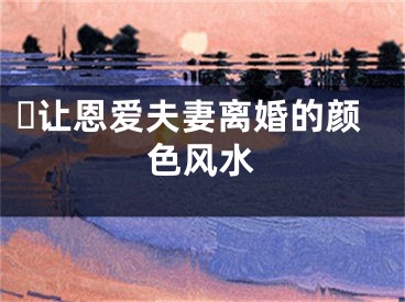 ​让恩爱夫妻离婚的颜色风水