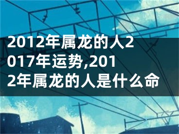 2012年属龙的人2017年运势,2012年属龙的人是什么命