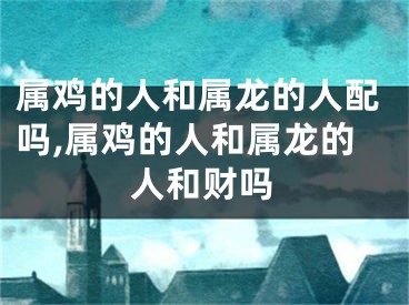 属鸡的人和属龙的人配吗,属鸡的人和属龙的人和财吗