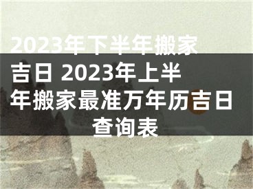 2023年下半年搬家吉日 2023年上半年搬家最准万年历吉日查询表