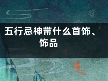 五行忌神带什么首饰、饰品 