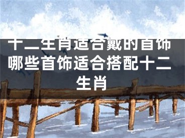 十二生肖适合戴的首饰哪些首饰适合搭配十二生肖