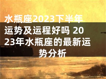 水瓶座2023下半年运势及运程好吗 2023年水瓶座的最新运势分析