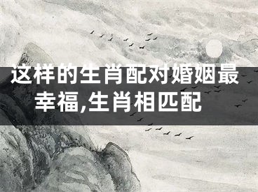 这样的生肖配对婚姻最幸福,生肖相匹配