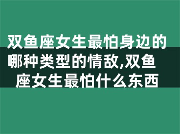 双鱼座女生最怕身边的哪种类型的情敌,双鱼座女生最怕什么东西