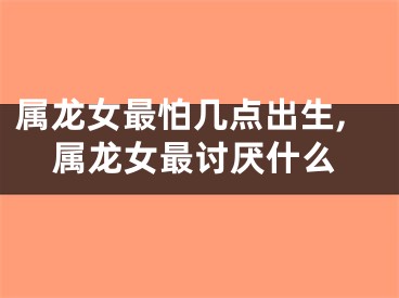 属龙女最怕几点出生,属龙女最讨厌什么