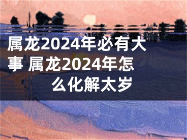 属龙2024年必有大事 属龙2024年怎么化解太岁