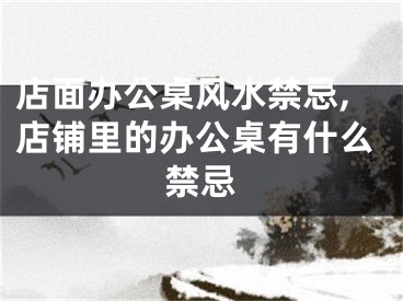 店面办公桌风水禁忌,店铺里的办公桌有什么禁忌