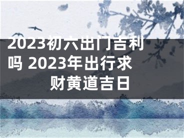 2023初六出门吉利吗 2023年出行求财黄道吉日
