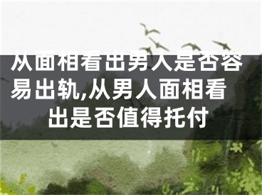 从面相看出男人是否容易出轨,从男人面相看出是否值得托付