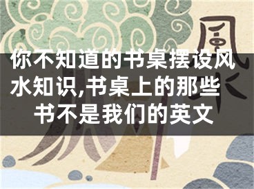 你不知道的书桌摆设风水知识,书桌上的那些书不是我们的英文