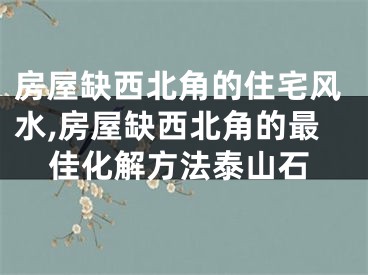 房屋缺西北角的住宅风水,房屋缺西北角的最佳化解方法泰山石
