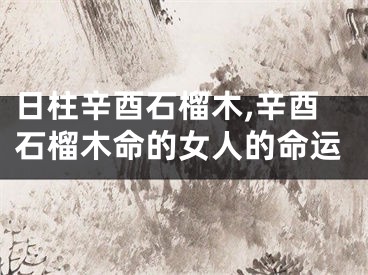 日柱辛酉石榴木,辛酉石榴木命的女人的命运