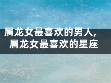 属龙女最喜欢的男人,属龙女最喜欢的星座