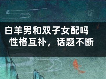 白羊男和双子女配吗 性格互补，话题不断