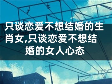 只谈恋爱不想结婚的生肖女,只谈恋爱不想结婚的女人心态