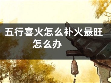 五行喜火怎么补火最旺 怎么办 