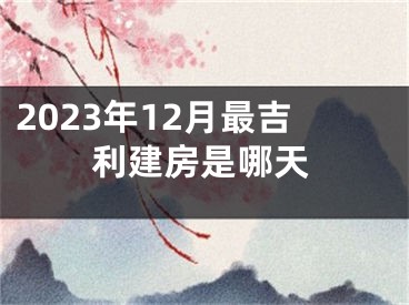 2023年12月最吉利建房是哪天
