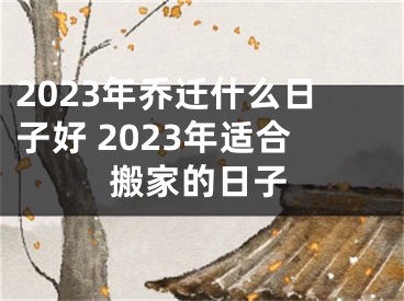 2023年乔迁什么日子好 2023年适合搬家的日子