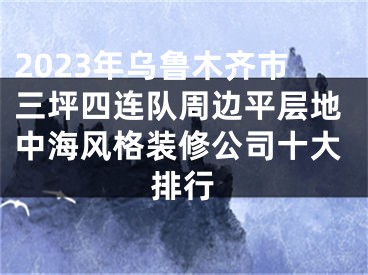 2023年乌鲁木齐市三坪四连队周边平层地中海风格装修公司十大排行