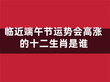 临近端午节运势会高涨的十二生肖是谁