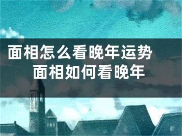 面相怎么看晚年运势 面相如何看晚年
