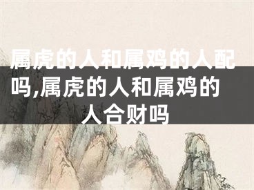 属虎的人和属鸡的人配吗,属虎的人和属鸡的人合财吗
