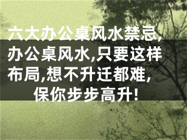 六大办公桌风水禁忌,办公桌风水,只要这样布局,想不升迁都难,保你步步高升!