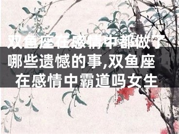 双鱼座在感情中都做了哪些遗憾的事,双鱼座在感情中霸道吗女生