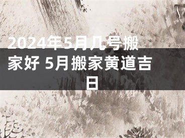 2024年5月几号搬家好 5月搬家黄道吉日